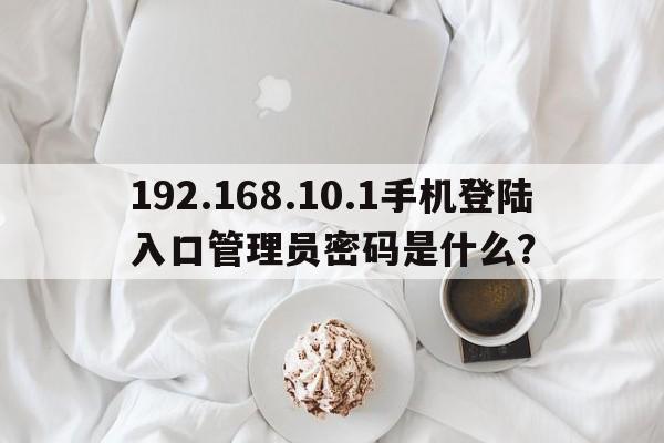 192.168.10.1手机登陆入口管理员密码是什么？  第1张