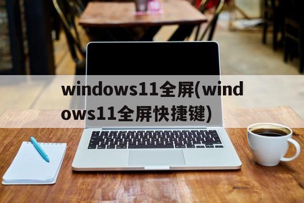 windows11全屏(windows11全屏快捷键)