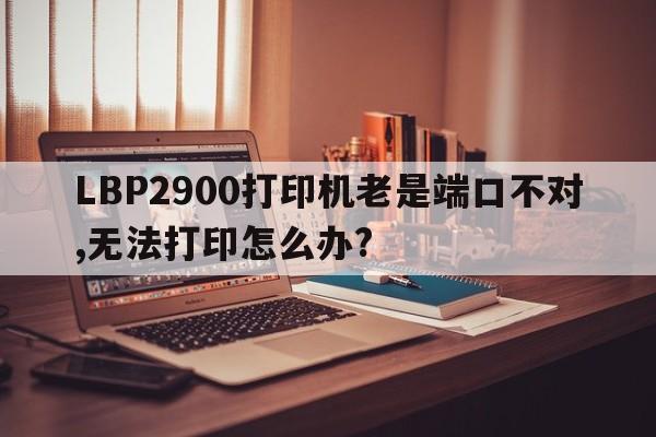 LBP2900打印机老是端口不对,无法打印怎么办?  第1张