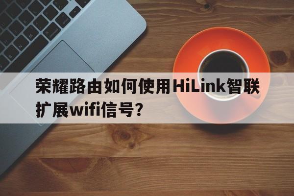 荣耀路由如何使用HiLink智联扩展wifi信号？