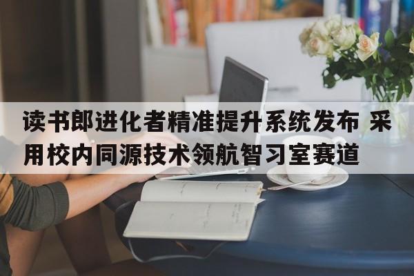 读书郎进化者精准提升系统发布 采用校内同源技术领航智习室赛道  第1张