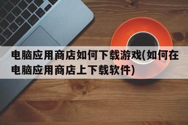 电脑应用商店如何下载游戏(如何在电脑应用商店上下载软件)  第1张