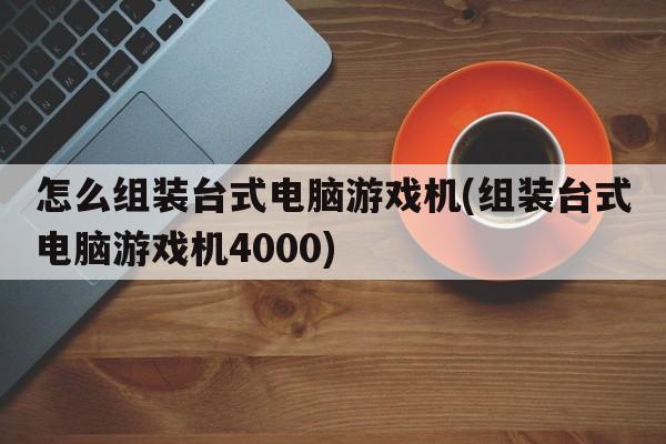 怎么组装台式电脑游戏机(组装台式电脑游戏机4000)