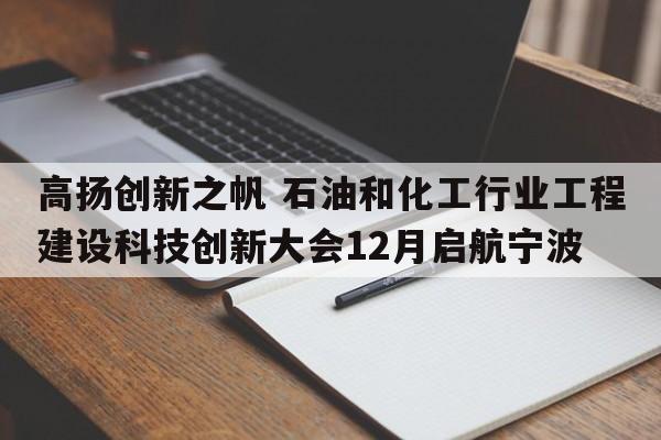 高扬创新之帆 石油和化工行业工程建设科技创新大会12月启航宁波
