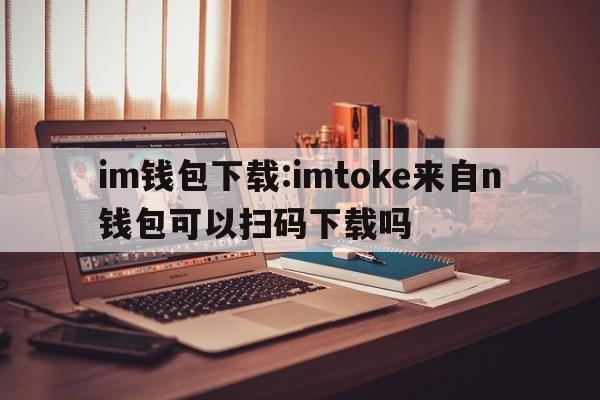 im钱包下载:imtoke来自n钱包可以扫码下载吗  第1张