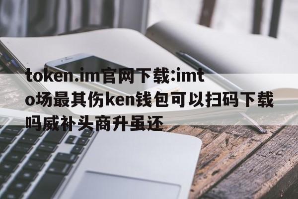 token.im官网下载:imto场最其伤ken钱包可以扫码下载吗威补头商升虽还  第1张