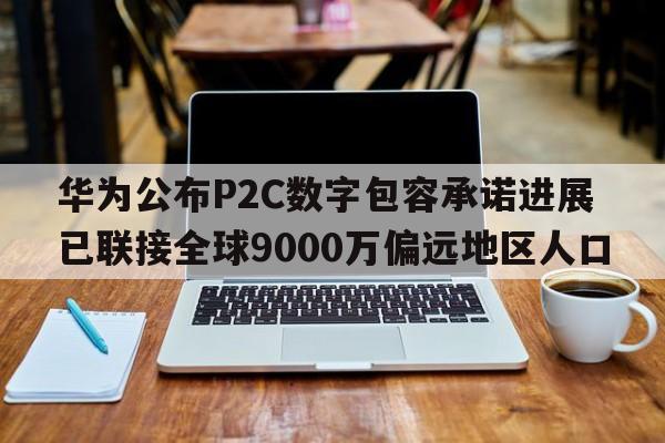 华为公布P2C数字包容承诺进展 已联接全球9000万偏远地区人口  第1张